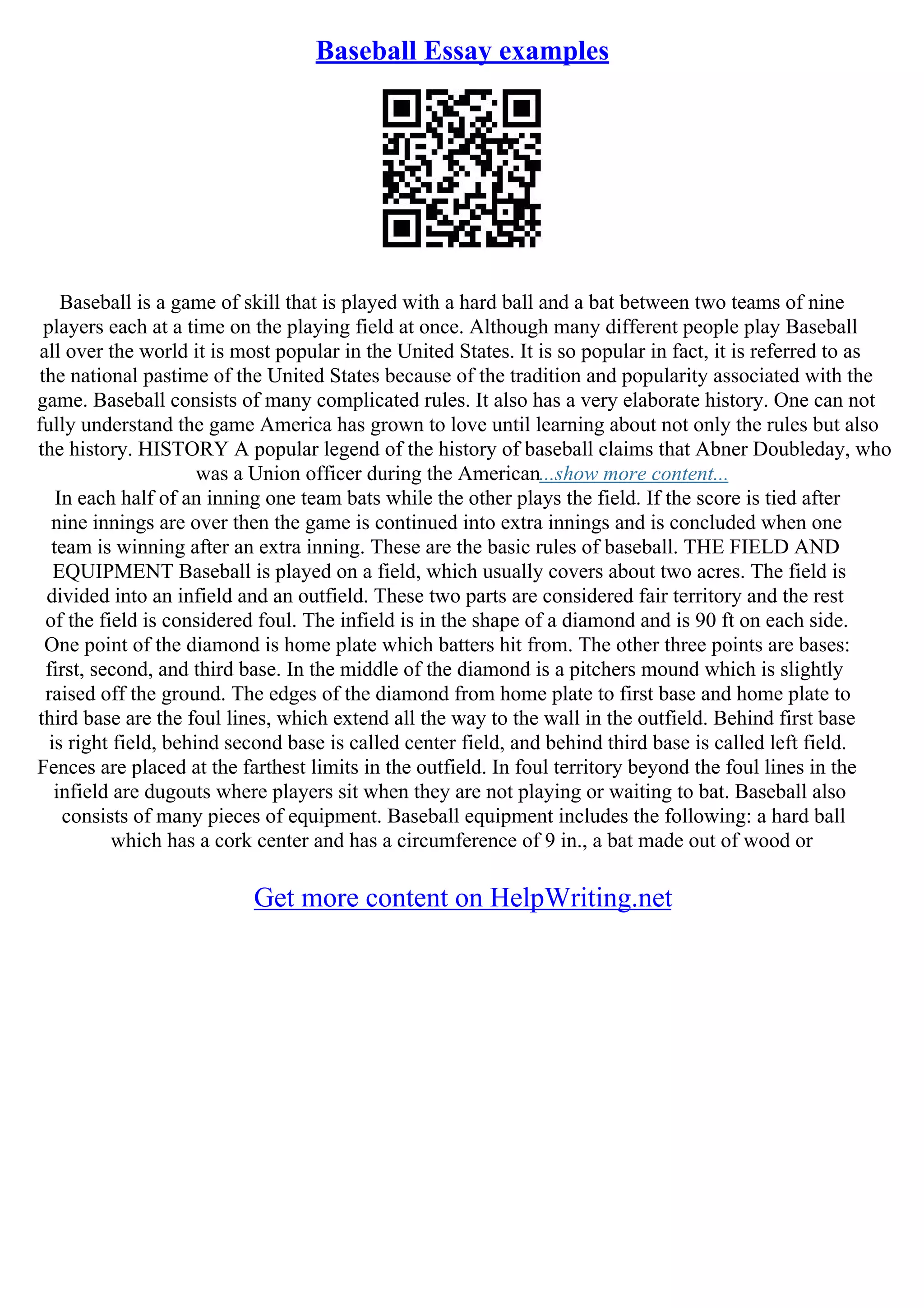 Baseball Essay examples
Baseball is a game of skill that is played with a hard ball and a bat between two teams of nine
players each at a time on the playing field at once. Although many different people play Baseball
all over the world it is most popular in the United States. It is so popular in fact, it is referred to as
the national pastime of the United States because of the tradition and popularity associated with the
game. Baseball consists of many complicated rules. It also has a very elaborate history. One can not
fully understand the game America has grown to love until learning about not only the rules but also
the history. HISTORY A popular legend of the history of baseball claims that Abner Doubleday, who
was a Union officer during the American...show more content...
In each half of an inning one team bats while the other plays the field. If the score is tied after
nine innings are over then the game is continued into extra innings and is concluded when one
team is winning after an extra inning. These are the basic rules of baseball. THE FIELD AND
EQUIPMENT Baseball is played on a field, which usually covers about two acres. The field is
divided into an infield and an outfield. These two parts are considered fair territory and the rest
of the field is considered foul. The infield is in the shape of a diamond and is 90 ft on each side.
One point of the diamond is home plate which batters hit from. The other three points are bases:
first, second, and third base. In the middle of the diamond is a pitchers mound which is slightly
raised off the ground. The edges of the diamond from home plate to first base and home plate to
third base are the foul lines, which extend all the way to the wall in the outfield. Behind first base
is right field, behind second base is called center field, and behind third base is called left field.
Fences are placed at the farthest limits in the outfield. In foul territory beyond the foul lines in the
infield are dugouts where players sit when they are not playing or waiting to bat. Baseball also
consists of many pieces of equipment. Baseball equipment includes the following: a hard ball
which has a cork center and has a circumference of 9 in., a bat made out of wood or
Get more content on HelpWriting.net
 