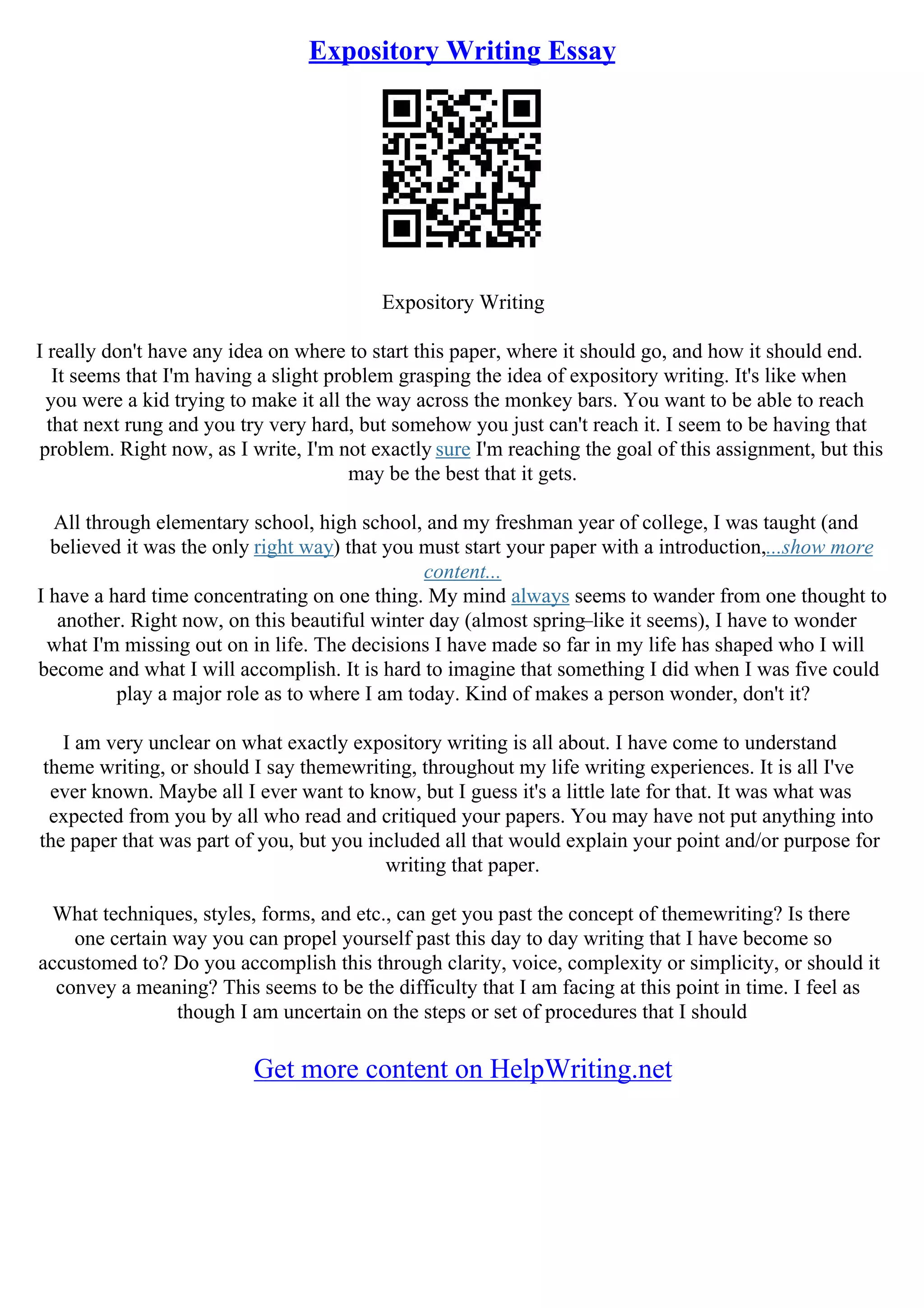 Expository Writing Essay
Expository Writing
I really don't have any idea on where to start this paper, where it should go, and how it should end.
It seems that I'm having a slight problem grasping the idea of expository writing. It's like when
you were a kid trying to make it all the way across the monkey bars. You want to be able to reach
that next rung and you try very hard, but somehow you just can't reach it. I seem to be having that
problem. Right now, as I write, I'm not exactly sure I'm reaching the goal of this assignment, but this
may be the best that it gets.
All through elementary school, high school, and my freshman year of college, I was taught (and
believed it was the only right way) that you must start your paper with a introduction,...show more
content...
I have a hard time concentrating on one thing. My mind always seems to wander from one thought to
another. Right now, on this beautiful winter day (almost spring–like it seems), I have to wonder
what I'm missing out on in life. The decisions I have made so far in my life has shaped who I will
become and what I will accomplish. It is hard to imagine that something I did when I was five could
play a major role as to where I am today. Kind of makes a person wonder, don't it?
I am very unclear on what exactly expository writing is all about. I have come to understand
theme writing, or should I say themewriting, throughout my life writing experiences. It is all I've
ever known. Maybe all I ever want to know, but I guess it's a little late for that. It was what was
expected from you by all who read and critiqued your papers. You may have not put anything into
the paper that was part of you, but you included all that would explain your point and/or purpose for
writing that paper.
What techniques, styles, forms, and etc., can get you past the concept of themewriting? Is there
one certain way you can propel yourself past this day to day writing that I have become so
accustomed to? Do you accomplish this through clarity, voice, complexity or simplicity, or should it
convey a meaning? This seems to be the difficulty that I am facing at this point in time. I feel as
though I am uncertain on the steps or set of procedures that I should
Get more content on HelpWriting.net
 