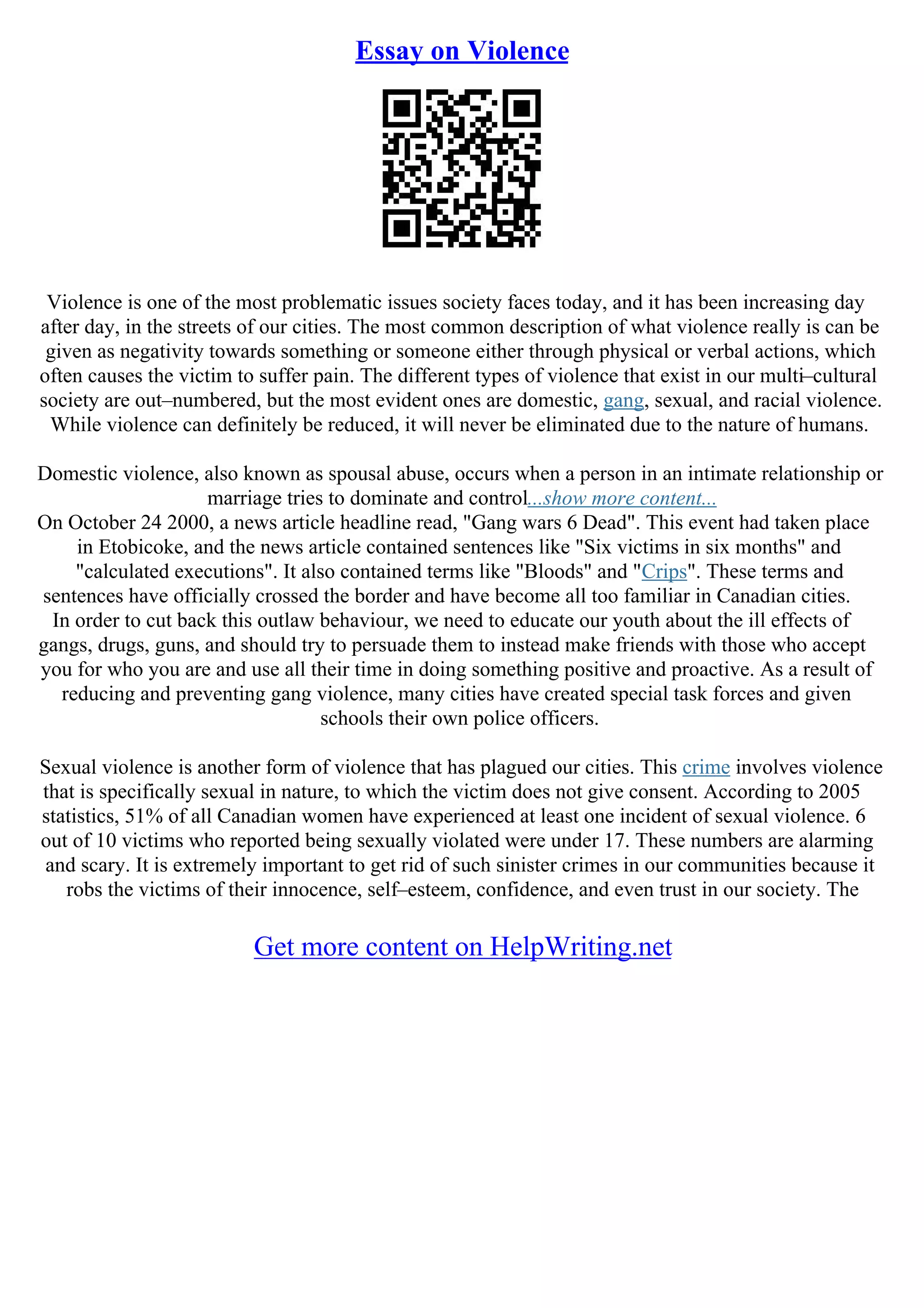 Essay on Violence
Violence is one of the most problematic issues society faces today, and it has been increasing day
after day, in the streets of our cities. The most common description of what violence really is can be
given as negativity towards something or someone either through physical or verbal actions, which
often causes the victim to suffer pain. The different types of violence that exist in our multi–cultural
society are out–numbered, but the most evident ones are domestic, gang, sexual, and racial violence.
While violence can definitely be reduced, it will never be eliminated due to the nature of humans.
Domestic violence, also known as spousal abuse, occurs when a person in an intimate relationship or
marriage tries to dominate and control...show more content...
On October 24 2000, a news article headline read, "Gang wars 6 Dead". This event had taken place
in Etobicoke, and the news article contained sentences like "Six victims in six months" and
"calculated executions". It also contained terms like "Bloods" and "Crips". These terms and
sentences have officially crossed the border and have become all too familiar in Canadian cities.
In order to cut back this outlaw behaviour, we need to educate our youth about the ill effects of
gangs, drugs, guns, and should try to persuade them to instead make friends with those who accept
you for who you are and use all their time in doing something positive and proactive. As a result of
reducing and preventing gang violence, many cities have created special task forces and given
schools their own police officers.
Sexual violence is another form of violence that has plagued our cities. This crime involves violence
that is specifically sexual in nature, to which the victim does not give consent. According to 2005
statistics, 51% of all Canadian women have experienced at least one incident of sexual violence. 6
out of 10 victims who reported being sexually violated were under 17. These numbers are alarming
and scary. It is extremely important to get rid of such sinister crimes in our communities because it
robs the victims of their innocence, self–esteem, confidence, and even trust in our society. The
Get more content on HelpWriting.net
 