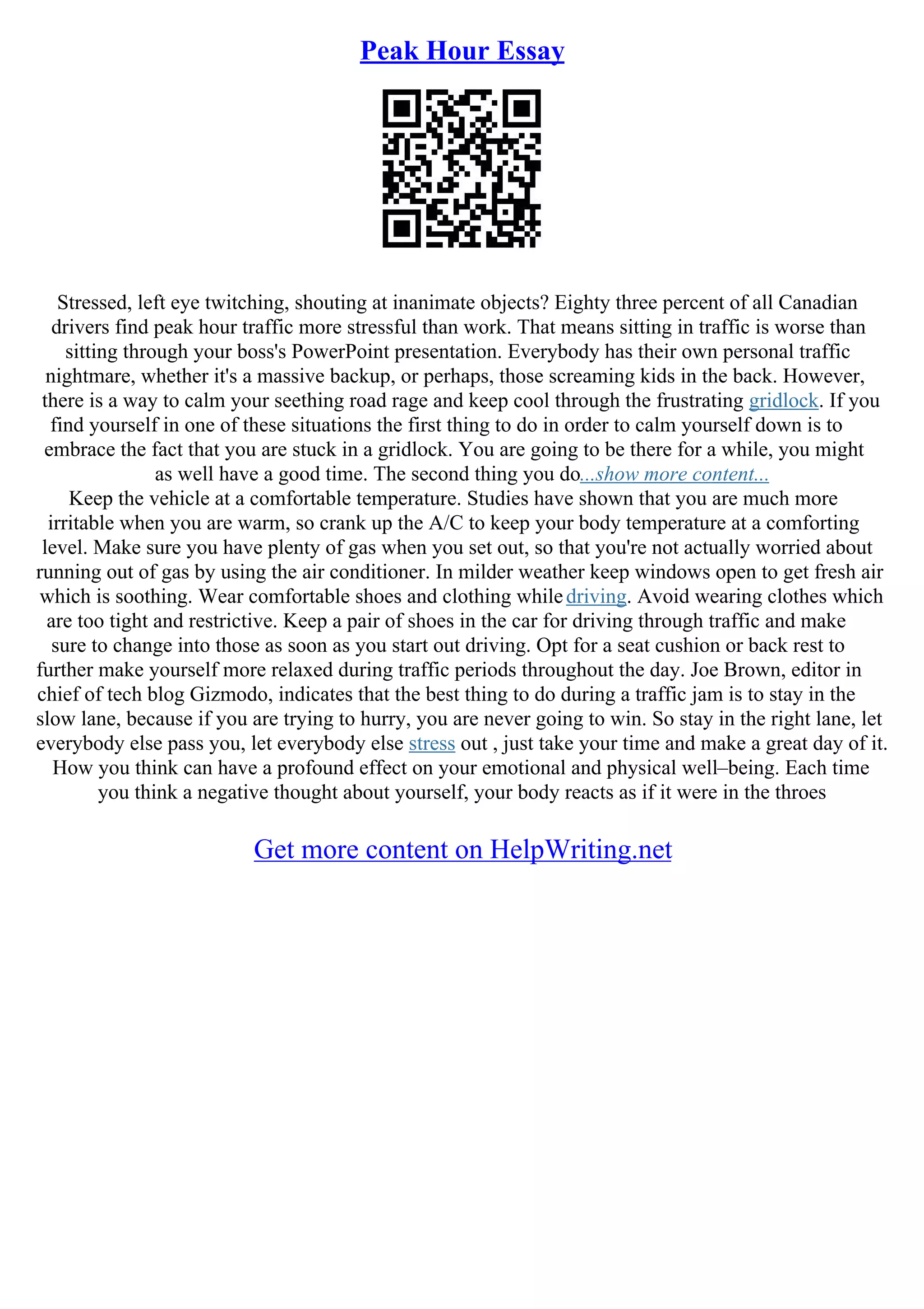 Peak Hour Essay
Stressed, left eye twitching, shouting at inanimate objects? Eighty three percent of all Canadian
drivers find peak hour traffic more stressful than work. That means sitting in traffic is worse than
sitting through your boss's PowerPoint presentation. Everybody has their own personal traffic
nightmare, whether it's a massive backup, or perhaps, those screaming kids in the back. However,
there is a way to calm your seething road rage and keep cool through the frustrating gridlock. If you
find yourself in one of these situations the first thing to do in order to calm yourself down is to
embrace the fact that you are stuck in a gridlock. You are going to be there for a while, you might
as well have a good time. The second thing you do...show more content...
Keep the vehicle at a comfortable temperature. Studies have shown that you are much more
irritable when you are warm, so crank up the A/C to keep your body temperature at a comforting
level. Make sure you have plenty of gas when you set out, so that you're not actually worried about
running out of gas by using the air conditioner. In milder weather keep windows open to get fresh air
which is soothing. Wear comfortable shoes and clothing whiledriving. Avoid wearing clothes which
are too tight and restrictive. Keep a pair of shoes in the car for driving through traffic and make
sure to change into those as soon as you start out driving. Opt for a seat cushion or back rest to
further make yourself more relaxed during traffic periods throughout the day. Joe Brown, editor in
chief of tech blog Gizmodo, indicates that the best thing to do during a traffic jam is to stay in the
slow lane, because if you are trying to hurry, you are never going to win. So stay in the right lane, let
everybody else pass you, let everybody else stress out , just take your time and make a great day of it.
How you think can have a profound effect on your emotional and physical well–being. Each time
you think a negative thought about yourself, your body reacts as if it were in the throes
Get more content on HelpWriting.net
 