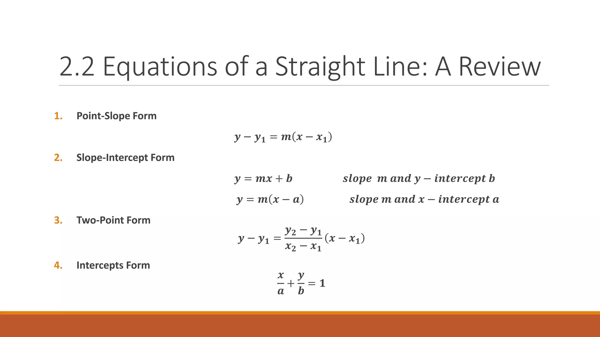 1. Point-Slope Form
𝒚 − 𝒚𝟏 = 𝒎 𝒙 − 𝒙𝟏
2. Slope-Intercept Form
𝒚 = 𝒎𝒙 + 𝒃 𝒔𝒍𝒐𝒑𝒆 𝒎 𝒂𝒏𝒅 𝒚 − 𝒊𝒏𝒕𝒆𝒓𝒄𝒆𝒑𝒕 𝒃
𝒚 = 𝒎 𝒙 − 𝒂 𝒔𝒍𝒐𝒑𝒆 𝒎 𝒂𝒏𝒅 𝒙 − 𝒊𝒏𝒕𝒆𝒓𝒄𝒆𝒑𝒕 𝒂
3. Two-Point Form
𝒚 − 𝒚𝟏 =
𝒚𝟐 − 𝒚𝟏
𝒙𝟐 − 𝒙𝟏
𝒙 − 𝒙𝟏
4. Intercepts Form
𝒙
𝒂
+
𝒚
𝒃
= 𝟏
2.2 Equations of a Straight Line: A Review
 