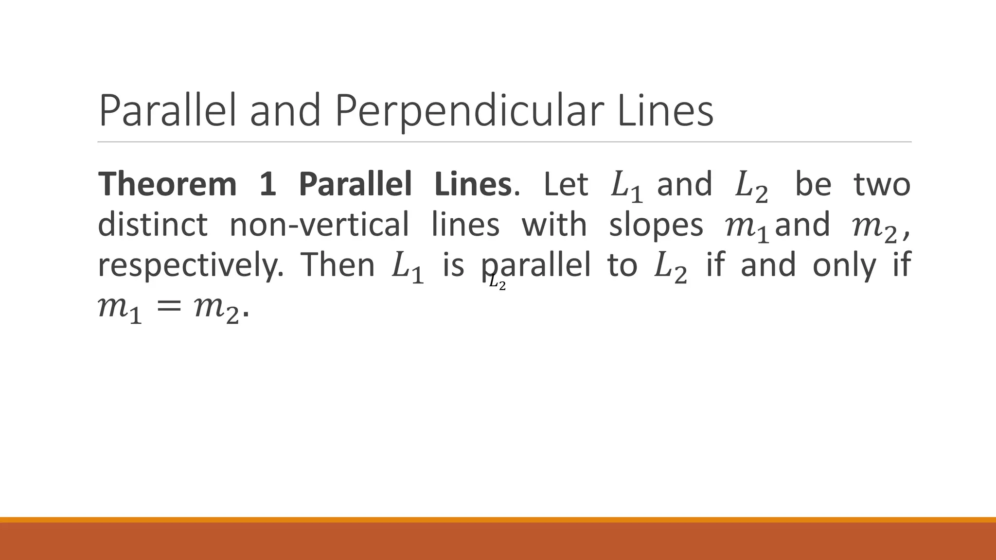 Parallel and Perpendicular Lines
Theorem 1 Parallel Lines. Let 𝐿1 and 𝐿2 be two
distinct non-vertical lines with slopes 𝑚1and 𝑚2,
respectively. Then 𝐿1 is parallel to 𝐿2 if and only if
𝑚1 = 𝑚2.
𝐿2
 