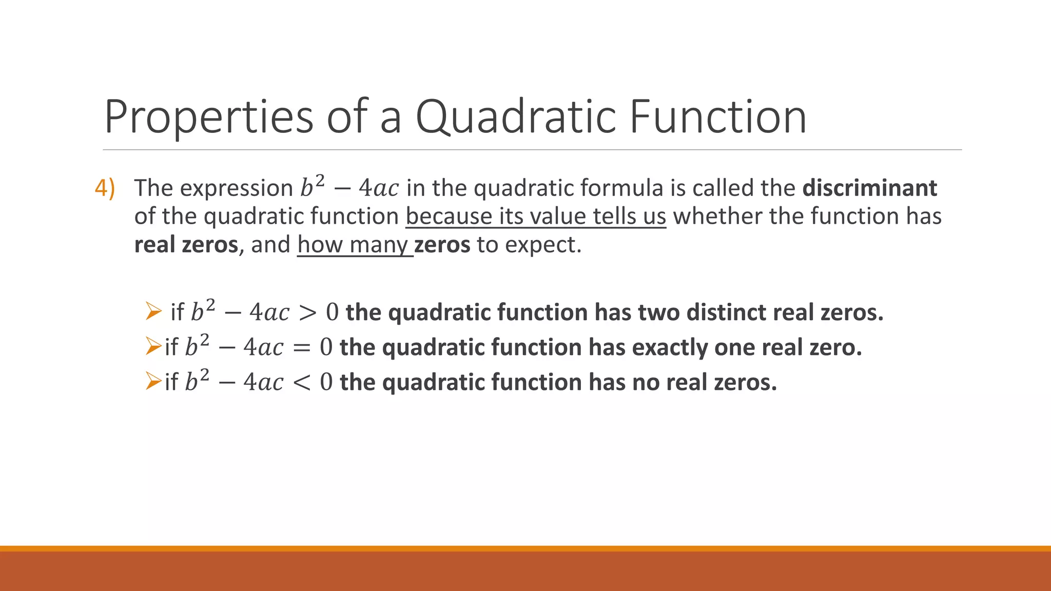 4) The expression 𝑏2
− 4𝑎𝑐 in the quadratic formula is called the discriminant
of the quadratic function because its value tells us whether the function has
real zeros, and how many zeros to expect.
 if 𝑏2
− 4𝑎𝑐 > 0 the quadratic function has two distinct real zeros.
if 𝑏2 − 4𝑎𝑐 = 0 the quadratic function has exactly one real zero.
if 𝑏2 − 4𝑎𝑐 < 0 the quadratic function has no real zeros.
Properties of a Quadratic Function
 