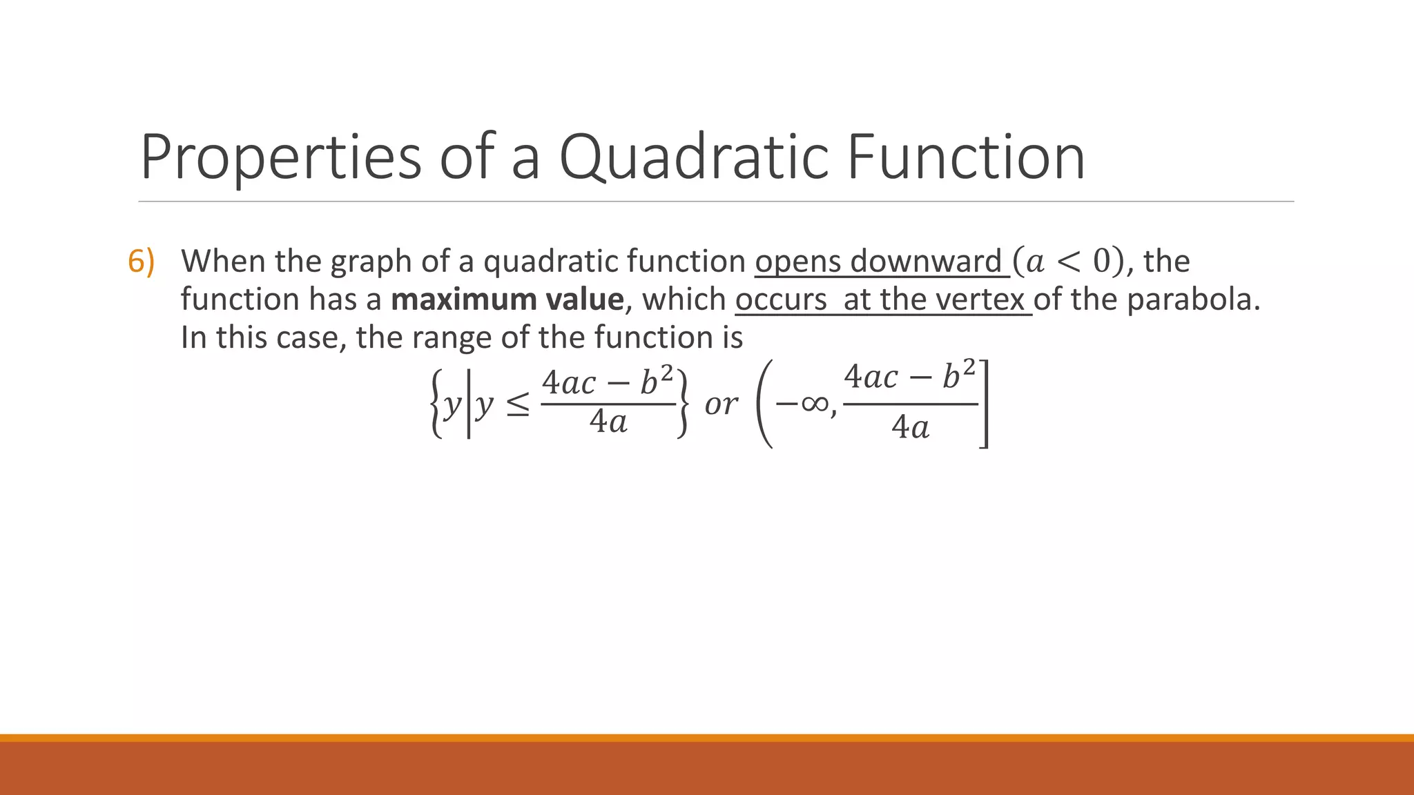 6) When the graph of a quadratic function opens downward 𝑎 < 0 , the
function has a maximum value, which occurs at the vertex of the parabola.
In this case, the range of the function is
𝑦 𝑦 ≤
4𝑎𝑐 − 𝑏2
4𝑎
𝑜𝑟 −∞,
4𝑎𝑐 − 𝑏2
4𝑎
Properties of a Quadratic Function
 