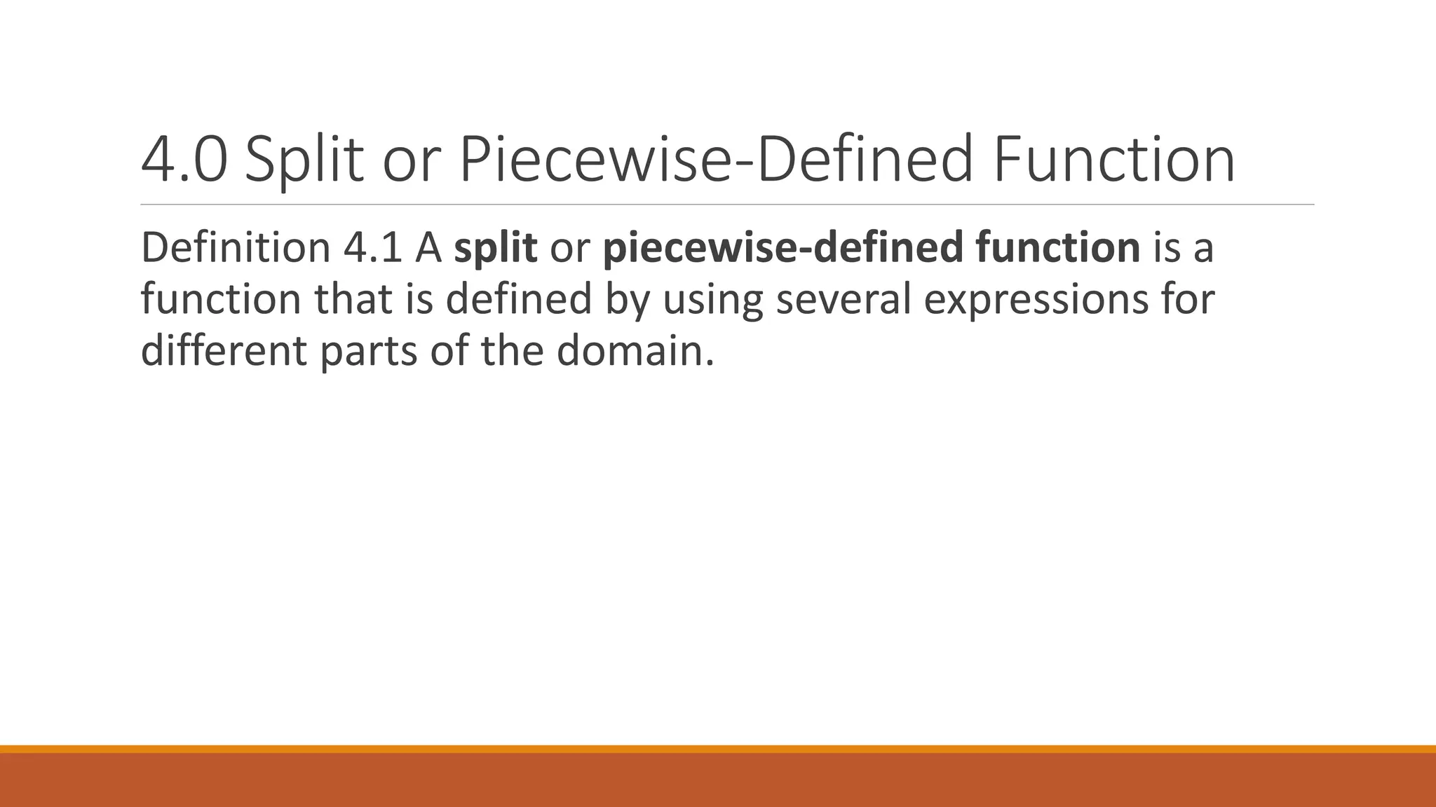 4.0 Split or Piecewise-Defined Function
Definition 4.1 A split or piecewise-defined function is a
function that is defined by using several expressions for
different parts of the domain.
 