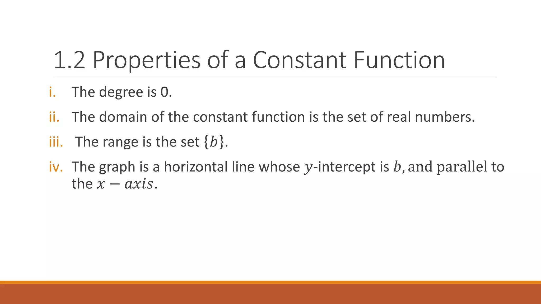 1.2 Properties of a Constant Function
i. The degree is 0.
ii. The domain of the constant function is the set of real numbers.
iii. The range is the set 𝑏 .
iv. The graph is a horizontal line whose 𝑦-intercept is 𝑏, and parallel to
the 𝑥 − 𝑎𝑥𝑖𝑠.
 