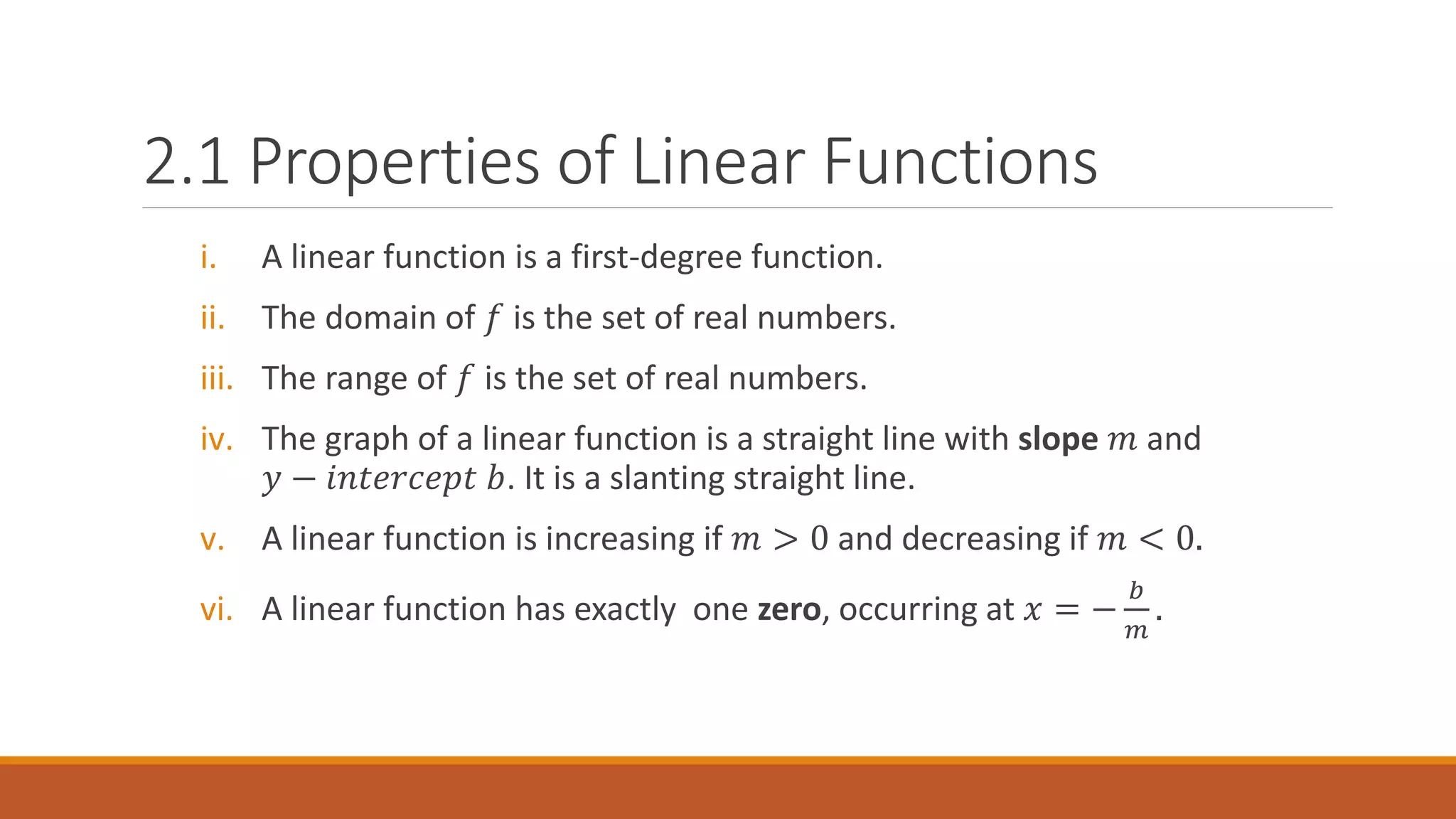 i. A linear function is a first-degree function.
ii. The domain of 𝑓 is the set of real numbers.
iii. The range of 𝑓 is the set of real numbers.
iv. The graph of a linear function is a straight line with slope 𝑚 and
𝑦 − 𝑖𝑛𝑡𝑒𝑟𝑐𝑒𝑝𝑡 𝑏. It is a slanting straight line.
v. A linear function is increasing if 𝑚 > 0 and decreasing if 𝑚 < 0.
vi. A linear function has exactly one zero, occurring at 𝑥 = −
𝑏
𝑚
.
2.1 Properties of Linear Functions
 