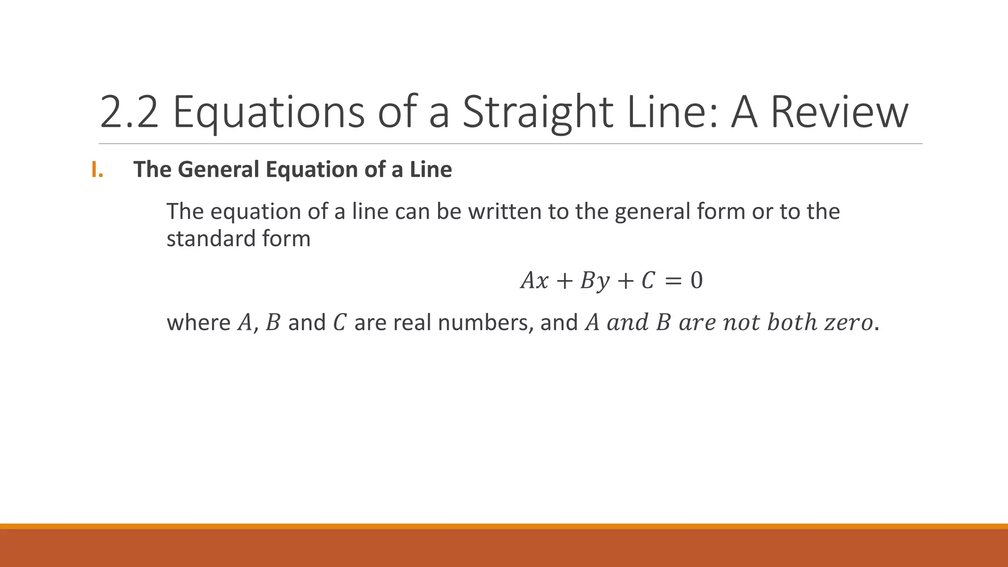 2.2 Equations of a Straight Line: A Review
I. The General Equation of a Line
The equation of a line can be written to the general form or to the
standard form
𝐴𝑥 + 𝐵𝑦 + 𝐶 = 0
where 𝐴, 𝐵 and 𝐶 are real numbers, and 𝐴 𝑎𝑛𝑑 𝐵 𝑎𝑟𝑒 𝑛𝑜𝑡 𝑏𝑜𝑡ℎ 𝑧𝑒𝑟𝑜.
 