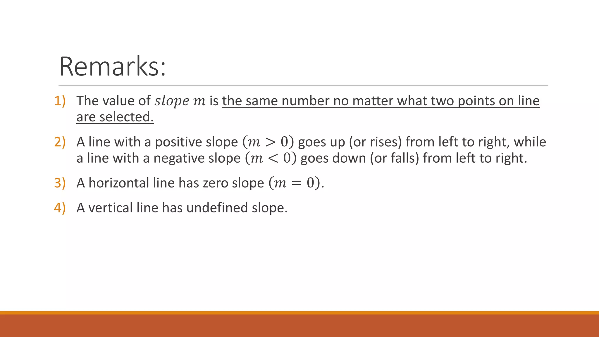 Remarks:
1) The value of 𝑠𝑙𝑜𝑝𝑒 𝑚 is the same number no matter what two points on line
are selected.
2) A line with a positive slope 𝑚 > 0 goes up (or rises) from left to right, while
a line with a negative slope 𝑚 < 0 goes down (or falls) from left to right.
3) A horizontal line has zero slope 𝑚 = 0 .
4) A vertical line has undefined slope.
 
