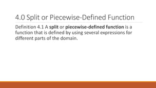 4.0 Split or Piecewise-Defined Function
Definition 4.1 A split or piecewise-defined function is a
function that is defined by using several expressions for
different parts of the domain.
 