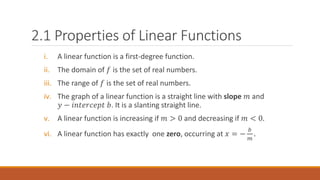 i. A linear function is a first-degree function.
ii. The domain of 𝑓 is the set of real numbers.
iii. The range of 𝑓 is the set of real numbers.
iv. The graph of a linear function is a straight line with slope 𝑚 and
𝑦 − 𝑖𝑛𝑡𝑒𝑟𝑐𝑒𝑝𝑡 𝑏. It is a slanting straight line.
v. A linear function is increasing if 𝑚 > 0 and decreasing if 𝑚 < 0.
vi. A linear function has exactly one zero, occurring at 𝑥 = −
𝑏
𝑚
.
2.1 Properties of Linear Functions
 