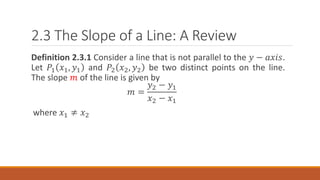 2.3 The Slope of a Line: A Review
Definition 2.3.1 Consider a line that is not parallel to the 𝑦 − 𝑎𝑥𝑖𝑠.
Let 𝑃1 𝑥1, 𝑦1 and 𝑃2 𝑥2, 𝑦2 be two distinct points on the line.
The slope 𝑚 of the line is given by
𝑚 =
𝑦2 − 𝑦1
𝑥2 − 𝑥1
where 𝑥1 ≠ 𝑥2
 