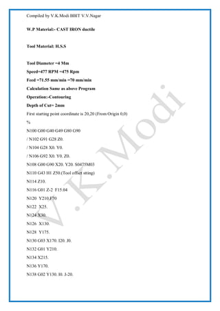 Compiled by V.K.Modi BBIT V.V.Nagar
W.P Material:- CAST IRON ductile
Tool Material: H.S.S
Tool Diameter =4 Mm
Speed=477 RPM =475 Rpm
Feed =71.55 mm/min =70 mm/min
Calculation Same as above Program
Operation:-Contouring
Depth of Cut= 2mm
First starting point coordinate is 20,20 (From Origin 0,0)
%
N100 G00 G40 G49 G80 G90
/ N102 G91 G28 Z0.
/ N104 G28 X0. Y0.
/ N106 G92 X0. Y0. Z0.
N108 G00 G90 X20. Y20. S0475M03
N110 G43 H1 Z50.(Tool offset stting)
N114 Z10.
N116 G01 Z-2 F15.04
N120 Y210.F70
N122 X25.
N124 X30.
N126 X130.
N128 Y175.
N130 G03 X170. I20. J0.
N132 G01 Y210.
N134 X215.
N136 Y170.
N138 G02 Y130. I0. J-20.
 