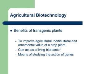 Agricultural Biotechnology
 Benefits of transgenic plants
– To improve agricultural, horticultural and
ornamental value of a crop plant
– Can act as a living bioreactor
– Means of studying the action of genes
 