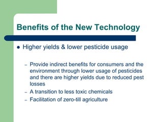 Benefits of the New Technology
 Higher yields & lower pesticide usage
– Provide indirect benefits for consumers and the
environment through lower usage of pesticides
and there are higher yields due to reduced pest
losses
– A transition to less toxic chemicals
– Facilitation of zero-till agriculture
 