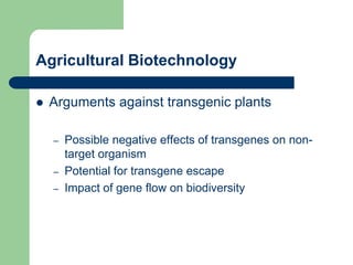 Agricultural Biotechnology
 Arguments against transgenic plants
– Possible negative effects of transgenes on non-
target organism
– Potential for transgene escape
– Impact of gene flow on biodiversity
 