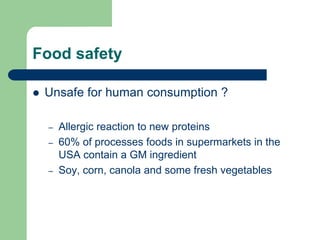 Food safety
 Unsafe for human consumption ?
– Allergic reaction to new proteins
– 60% of processes foods in supermarkets in the
USA contain a GM ingredient
– Soy, corn, canola and some fresh vegetables
 