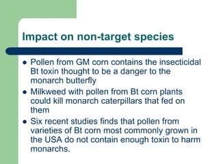 Impact on non-target species
 Pollen from GM corn contains the insecticidal
Bt toxin thought to be a danger to the
monarch butterfly
 Milkweed with pollen from Bt corn plants
could kill monarch caterpillars that fed on
them
 Six recent studies finds that pollen from
varieties of Bt corn most commonly grown in
the USA do not contain enough toxin to harm
monarchs.
 