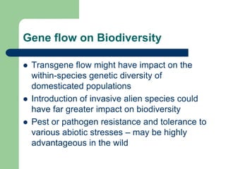 Gene flow on Biodiversity
 Transgene flow might have impact on the
within-species genetic diversity of
domesticated populations
 Introduction of invasive alien species could
have far greater impact on biodiversity
 Pest or pathogen resistance and tolerance to
various abiotic stresses – may be highly
advantageous in the wild
 