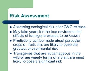 Risk Assessment
 Assessing ecological risk prior GMO release
 May take years for the true environmental
effects of transgene escape to be known
 Predictions can be made about particular
crops or traits that are likely to pose the
greatest environmental risk
 Transgenes that are advantageous in the
wild or are weedy forms of a plant are most
likely to pose a significant risk
 