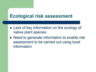 Ecological risk assessment
 Lack of key information on the ecology of
native plant species
 Need to generate information to enable risk
assessment to be carried out using local
information
 