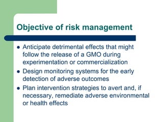 Objective of risk management
 Anticipate detrimental effects that might
follow the release of a GMO during
experimentation or commercialization
 Design monitoring systems for the early
detection of adverse outcomes
 Plan intervention strategies to avert and, if
necessary, remediate adverse environmental
or health effects
 