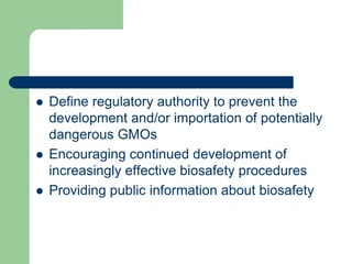  Define regulatory authority to prevent the
development and/or importation of potentially
dangerous GMOs
 Encouraging continued development of
increasingly effective biosafety procedures
 Providing public information about biosafety
 