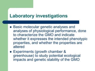 Laboratory investigations
 Basic molecular genetic analyses and
analyses of physiological performance, done
to characterize the GMO and indicate
whether it expresses the intended phenotypic
properties, and whether the properties are
altered
 Experiments (growth chamber &
greenhouse) to study potential ecological
impacts and genetic stability of the GMO
 