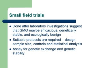 Small field trials
 Done after laboratory investigations suggest
that GMO maybe efficacious, genetically
stable, and ecologically benign
 Suitable protocols are required – design,
sample size, controls and statistical analysis
 Assay for genetic exchange and genetic
stability
 