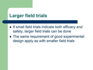Larger field trials
 If small field trials indicate both efficacy and
safety, larger field trials can be done
 The same requirement of good experimental
design apply as with smaller field trials
 