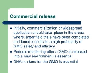 Commercial release
 Initially, commercialization or widespread
application should take place in the areas
where larger field trials have been completed
and found to indicate a high probability of
GMO safety and efficacy
 Periodic monitoring after a GMO is released
into a new environment is essential
 DNA markers for the GMO is essential
 
