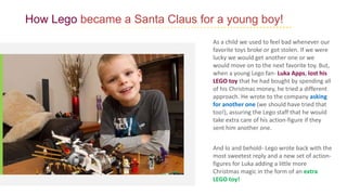 How Lego became a Santa Claus for a young boy!
As a child we used to feel bad whenever our
favorite toys broke or got stolen. If we were
lucky we would get another one or we
would move on to the next favorite toy. But,
when a young Lego fan- Luka Apps, lost his
LEGO toy that he had bought by spending all
of his Christmas money, he tried a different
approach. He wrote to the company asking
for another one (we should have tried that
too!), assuring the Lego staff that he would
take extra care of his action-figure if they
sent him another one.
And lo and behold- Lego wrote back with the
most sweetest reply and a new set of action-
figures for Luka adding a little more
Christmas magic in the form of an extra
LEGO toy!
 
