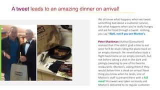 A tweet leads to an amazing dinner on arrival!
We all know what happens when we tweet
something bad about a customer service,
but what happens when you’re really hungry
and ask for food through a tweet- nothing,
you say? Well, not if you are Morton’s.
Peter Shankman (Author/Consultant)
realized that if he didn’t grab a bite to eat
soon he’d be stuck riding the plane back on
an empty stomach. He nevertheless took a
flight back home on an empty stomach, but
not before taking a shot in the dark and
jokingly tweeting to one of his favorite
restaurants- Morton’s, asking them if they
would deliver him a steak on arrival! Next
thing you know when he lands, one of
Morton’s staff is present there with a full
meal! His tweet was taken seriously and
Morton’s delivered to its regular customer.
 