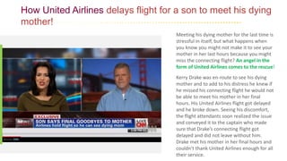 How United Airlines delays flight for a son to meet his dying
mother!
Meeting his dying mother for the last time is
stressful in itself, but what happens when
you know you might not make it to see your
mother in her last hours because you might
miss the connecting flight? An angel in the
form of United Airlines comes to the rescue!
Kerry Drake was en-route to see his dying
mother and to add to his distress he knew if
he missed his connecting flight he would not
be able to meet his mother in her final
hours. His United Airlines flight got delayed
and he broke down. Seeing his discomfort,
the flight attendants soon realized the issue
and conveyed it to the captain who made
sure that Drake’s connecting flight got
delayed and did not leave without him.
Drake met his mother in her final hours and
couldn’t thank United Airlines enough for all
their service.
 