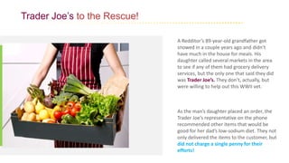 Trader Joe’s to the Rescue!
A Redditor’s 89-year-old grandfather got
snowed in a couple years ago and didn’t
have much in the house for meals. His
daughter called several markets in the area
to see if any of them had grocery delivery
services, but the only one that said they did
was Trader Joe’s. They don’t, actually, but
were willing to help out this WWII vet.
As the man’s daughter placed an order, the
Trader Joe’s representative on the phone
recommended other items that would be
good for her dad’s low-sodium diet. They not
only delivered the items to the customer, but
did not charge a single penny for their
efforts!
 