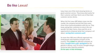 Be like Lexus!
Lexus have one of the most amazing stories on
good customer service. They know what works for
their customer and how. Here’s one of their best
customer service stories.
When the first Lexus 400 Sedans came into the
market, the company learned that there were
three minor technical problems with the car. They
knew asking their customers to return the cars
wouldn’t be ideal, hence, they used this as an
opportunity to showcase what their company is all
about- serving their customers well!
So more than 300 Lexus officials organized into
small groups and traveled to all parts of the
country. They visited the affected customers at
home, brought them a gift, apologized for the
glitches in person, and, of course, brought along a
technician who fixed the problems.
On the spot. In their driveways.
 