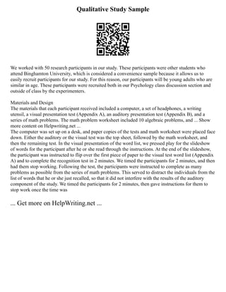 Qualitative Study Sample
We worked with 50 research participants in our study. These participants were other students who
attend Binghamton University, which is considered a convenience sample because it allows us to
easily recruit participants for our study. For this reason, our participants will be young adults who are
similar in age. These participants were recruited both in our Psychology class discussion section and
outside of class by the experimenters.
Materials and Design
The materials that each participant received included a computer, a set of headphones, a writing
utensil, a visual presentation test (Appendix A), an auditory presentation test (Appendix B), and a
series of math problems. The math problem worksheet included 10 algebraic problems, and ... Show
more content on Helpwriting.net ...
The computer was set up on a desk, and paper copies of the tests and math worksheet were placed face
down. Either the auditory or the visual test was the top sheet, followed by the math worksheet, and
then the remaining test. In the visual presentation of the word list, we pressed play for the slideshow
of words for the participant after he or she read through the instructions. At the end of the slideshow,
the participant was instructed to flip over the first piece of paper to the visual test word list (Appendix
A) and to complete the recognition test in 2 minutes. We timed the participants for 2 minutes, and then
had them stop working. Following the test, the participants were instructed to complete as many
problems as possible from the series of math problems. This served to distract the individuals from the
list of words that he or she just recalled, so that it did not interfere with the results of the auditory
component of the study. We timed the participants for 2 minutes, then gave instructions for them to
stop work once the time was
... Get more on HelpWriting.net ...
 