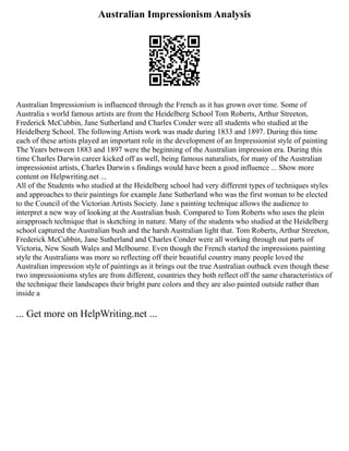 Australian Impressionism Analysis
Australian Impressionism is influenced through the French as it has grown over time. Some of
Australia s world famous artists are from the Heidelberg School Tom Roberts, Arthur Streeton,
Frederick McCubbin, Jane Sutherland and Charles Conder were all students who studied at the
Heidelberg School. The following Artists work was made during 1833 and 1897. During this time
each of these artists played an important role in the development of an Impressionist style of painting
The Years between 1883 and 1897 were the beginning of the Australian impression era. During this
time Charles Darwin career kicked off as well, being famous naturalists, for many of the Australian
impressionist artists, Charles Darwin s findings would have been a good influence ... Show more
content on Helpwriting.net ...
All of the Students who studied at the Heidelberg school had very different types of techniques styles
and approaches to their paintings for example Jane Sutherland who was the first woman to be elected
to the Council of the Victorian Artists Society. Jane s painting technique allows the audience to
interpret a new way of looking at the Australian bush. Compared to Tom Roberts who uses the plein
airapproach technique that is sketching in nature. Many of the students who studied at the Heidelberg
school captured the Australian bush and the harsh Australian light that. Tom Roberts, Arthur Streeton,
Frederick McCubbin, Jane Sutherland and Charles Conder were all working through out parts of
Victoria, New South Wales and Melbourne. Even though the French started the impressions painting
style the Australians was more so reflecting off their beautiful country many people loved the
Australian impression style of paintings as it brings out the true Australian outback even though these
two impressionisms styles are from different, countries they both reflect off the same characteristics of
the technique their landscapes their bright pure colors and they are also painted outside rather than
inside a
... Get more on HelpWriting.net ...
 