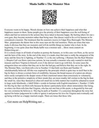 Muda Saffir s The Monster Men
Everyone wants to be happy. Morals dictate on how one achieve their happiness and what that
happiness means to them. Some people give the priority of their happiness over the well being of
others and feel no remorse to the actions they have taken to become happy. By hurting others for one s
own gain, they become monsters rather than being men. One doesn t need to be evil to humans to be
considered a monster. The treatment that the monsters receive in Edgar Rice Burroughs The Monster
Men , perpetuates the theme that in this story men are the real monsters. There are times that men
make it obvious that they are monsters and will do terrible things no matter who is hurt. In the
beginning, it was quite clear that Muda Saffir was a monster and ... Show more content on
Helpwriting.net ...
It is a classic trope in all kinds of medias to portray the humans, or in this case von Horn, as the savior
and the hero of the story. In the end of the story it is made clear that man is really the antagonist of the
story and the force he is fighting, or Number 13, is the one suffering. ( Humans Are the Real Monster
). Despite Carl von Horn s previous actions, he was actually a monster who only wanted to steal the
treasure and have Virginia to himself, even if she did not want to go with him. In some cases the
antagonist does not realise that they are in fact the bad guy and believe that they are in the right. In
The Monster Men, von Horn tells a lie to Number 13 that both von Horn and Number 13
wholeheartedly believed. All this was inspired by the principle which is quite true in itself that in the
big lie there is always a certain force of credibility; because the broad masses of a nation are always
more easily corrupted in the deeper strata of their emotional nature than consciously or voluntarily,
and thus in the primitive simplicity of their minds they are more readily fall victims to the big lie than
the small lie, since they themselves often tell small lies in little matters but would be ashamed to resort
to large scale falsehoods. ( Adolf Hitler s words in German with English translation ). Number 13 falls
for this big lie that von Horn tells because he doesn t particularly know about immoralities like lieing,
so when von Horn tells him that Virginia, who has not met him at this point, is disgusted by him and
his very existence he believes it. This big lie pulls at Number 13 s conscious throughout the story but
against his better judgement he is able to ignore it and pursue his love for Virginia and eventually end
up being with her as a happy married couple. There are times that those who
... Get more on HelpWriting.net ...
 