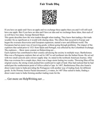 Fair Trade Dbq
If you have an apple and I have an apple and we exchange these apples then you and I will still each
have one apple. But if you have an idea and I have an idea and we exchange these ideas, then each of
us will have two ideas. George Bernard Shaw.
This quote describes how the wise traders thought when trading. They knew that trading a fair trade
wouldn t be as significant as it would with sharing ideas. The effects that occurred in Europe and
began the overseas discoveries and European expansion, started a new and different world. The
Europeans had an easier way of receiving goods, without going through problems. The impact of the
explorers that sailed prior to 1521 from Spain and Portugal, was affected by the Columbian Exchange.
The explorers ... Show more content on Helpwriting.net ...
Each explorer has contributed to their country advancing the society in multiple ways. Bartholomeu
Dias was a Portuguese explorer that set sail in 1487 to sail northeast into the Indian Ocean. He set sail
with two small caravels and a slower supply ship. As stated in the textbook American Journey. After
Dias was overseas for a couple days, there was a huge storm lasting two weeks. Throwing Dias off his
original course, the strong winds pushed him southward in sight of land. Dias had realized that he had
sailed past the southernmost point of Africa called a Cape. In 1487, Bartholomeu Dias also found a
direct water route to India providing the Portuguese with another way of trading food, for different
goods. In the Primary Source Packet document 2, it states, In 1487 Dias sailed to India, finding a
direct water route to India forming another trading route for the
... Get more on HelpWriting.net ...
 