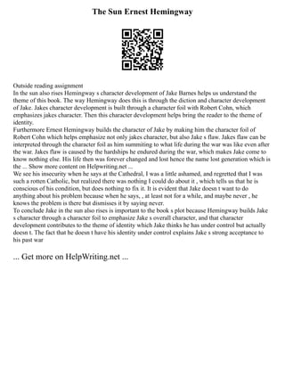 The Sun Ernest Hemingway
Outside reading assignment
In the sun also rises Hemingway s character development of Jake Barnes helps us understand the
theme of this book. The way Hemingway does this is through the diction and character development
of Jake. Jakes character development is built through a character foil with Robert Cohn, which
emphasizes jakes character. Then this character development helps bring the reader to the theme of
identity.
Furthermore Ernest Hemingway builds the character of Jake by making him the character foil of
Robert Cohn which helps emphasize not only jakes character, but also Jake s flaw. Jakes flaw can be
interpreted through the character foil as him summiting to what life during the war was like even after
the war. Jakes flaw is caused by the hardships he endured during the war, which makes Jake come to
know nothing else. His life then was forever changed and lost hence the name lost generation which is
the ... Show more content on Helpwriting.net ...
We see his insecurity when he says at the Cathedral, I was a little ashamed, and regretted that I was
such a rotten Catholic, but realized there was nothing I could do about it , which tells us that he is
conscious of his condition, but does nothing to fix it. It is evident that Jake doesn t want to do
anything about his problem because when he says, , at least not for a while, and maybe never , he
knows the problem is there but dismisses it by saying never.
To conclude Jake in the sun also rises is important to the book s plot because Hemingway builds Jake
s character through a character foil to emphasize Jake s overall character, and that character
development contributes to the theme of identity which Jake thinks he has under control but actually
doesn t. The fact that he doesn t have his identity under control explains Jake s strong acceptance to
his past war
... Get more on HelpWriting.net ...
 