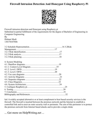 Firewall Intrusion Detection And Honeypot Using Raspberry Pi
Firewall intrusion detection and Honeypot using Raspberry pi
Submitted in partial fulﬁllment of the requirements for the degree of Bachelor of Engineering in
Computer Engineering
By
Dishant Modi
130170107046
3.2 Schedule Representation.............................................................16 3.2Risk
Management........................................................................17
3.2.1 Risk Identification...............................................................17
3.2.2 Risk analysis.......................................................................17
3.2.3 Risk planning......................................................................18
4. System Modeling
4.1. Dataflow diagrams...............................................................19
4.1.1. Context Level Diagram................................................19
4.1.2. Level 1 DFD..............................................................19
4.1.3. Level 2 DFD..............................................................20
4.2. Use case diagrams ...............................................................20
4.3. Activity Diagrams .................................................................21
4.4. Sequence diagrams ..............................................................22
4.5. Class Diagrams....................................................................23
4.6. System Architecture..............................................................24
5. Configure Raspberry pi......................................................................25
6. Testing.............................................................................................30
7. Conclusion.......................................................................................31
Bibliography and References..................................................................32
Ied. A widely accepted alternative or at least complement to host based security services is the
firewall. The firewall is inserted between the premises network and the Internet to establish a
controlled link and to erect an outer security wall or perimeter. The aim of this perimeter is to protect
the premises network from Internet based attacks and to provide a single choke
... Get more on HelpWriting.net ...
 