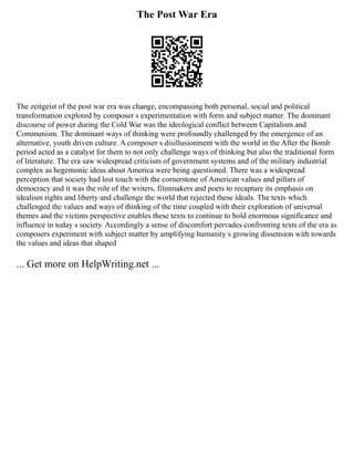 The Post War Era
The zeitgeist of the post war era was change, encompassing both personal, social and political
transformation explored by composer s experimentation with form and subject matter. The dominant
discourse of power during the Cold War was the ideological conflict between Capitalism and
Communism. The dominant ways of thinking were profoundly challenged by the emergence of an
alternative, youth driven culture. A composer s disillusionment with the world in the After the Bomb
period acted as a catalyst for them to not only challenge ways of thinking but also the traditional form
of literature. The era saw widespread criticism of government systems and of the military industrial
complex as hegemonic ideas about America were being questioned. There was a widespread
perception that society had lost touch with the cornerstone of American values and pillars of
democracy and it was the role of the writers, filmmakers and poets to recapture its emphasis on
idealism rights and liberty and challenge the world that rejected these ideals. The texts which
challenged the values and ways of thinking of the time coupled with their exploration of universal
themes and the victims perspective enables these texts to continue to hold enormous significance and
influence in today s society. Accordingly a sense of discomfort pervades confronting texts of the era as
composers experiment with subject matter by amplifying humanity s growing dissension with towards
the values and ideas that shaped
... Get more on HelpWriting.net ...
 