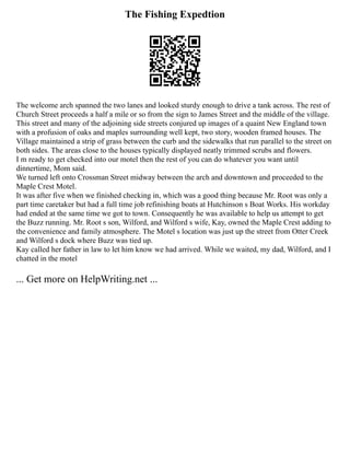 The Fishing Expedtion
The welcome arch spanned the two lanes and looked sturdy enough to drive a tank across. The rest of
Church Street proceeds a half a mile or so from the sign to James Street and the middle of the village.
This street and many of the adjoining side streets conjured up images of a quaint New England town
with a profusion of oaks and maples surrounding well kept, two story, wooden framed houses. The
Village maintained a strip of grass between the curb and the sidewalks that run parallel to the street on
both sides. The areas close to the houses typically displayed neatly trimmed scrubs and flowers.
I m ready to get checked into our motel then the rest of you can do whatever you want until
dinnertime, Mom said.
We turned left onto Crossman Street midway between the arch and downtown and proceeded to the
Maple Crest Motel.
It was after five when we finished checking in, which was a good thing because Mr. Root was only a
part time caretaker but had a full time job refinishing boats at Hutchinson s Boat Works. His workday
had ended at the same time we got to town. Consequently he was available to help us attempt to get
the Buzz running. Mr. Root s son, Wilford, and Wilford s wife, Kay, owned the Maple Crest adding to
the convenience and family atmosphere. The Motel s location was just up the street from Otter Creek
and Wilford s dock where Buzz was tied up.
Kay called her father in law to let him know we had arrived. While we waited, my dad, Wilford, and I
chatted in the motel
... Get more on HelpWriting.net ...
 