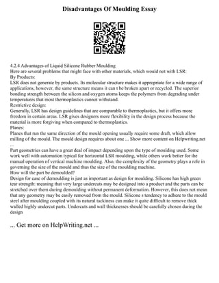 Disadvantages Of Moulding Essay
4.2.4 Advantages of Liquid Silicone Rubber Moulding
Here are several problems that might face with other materials, which would not with LSR:
By Products:
LSR does not generate by products. Its molecular structure makes it appropriate for a wide range of
applications, however, the same structure means it can t be broken apart or recycled. The superior
bonding strength between the silicon and oxygen atoms keeps the polymers from degrading under
temperatures that most thermoplastics cannot withstand.
Restrictive design:
Generally, LSR has design guidelines that are comparable to thermoplastics, but it offers more
freedom in certain areas. LSR gives designers more flexibility in the design process because the
material is more forgiving when compared to thermoplastics.
Planes:
Planes that run the same direction of the mould opening usually require some draft, which allow
milling of the mould. The mould design requires about one ... Show more content on Helpwriting.net
...
Part geometries can have a great deal of impact depending upon the type of moulding used. Some
work well with automation typical for horizontal LSR moulding, while others work better for the
manual operation of vertical machine moulding. Also, the complexity of the geometry plays a role in
governing the size of the mould and thus the size of the moulding machine.
How will the part be demoulded?
Design for ease of demoulding is just as important as design for moulding. Silicone has high green
tear strength: meaning that very large undercuts may be designed into a product and the parts can be
stretched over them during demoulding without permanent deformation. However, this does not mean
that any geometry may be easily removed from the mould. Silicone s tendency to adhere to the mould
steel after moulding coupled with its natural tackiness can make it quite difficult to remove thick
walled highly undercut parts. Undercuts and wall thicknesses should be carefully chosen during the
design
... Get more on HelpWriting.net ...
 