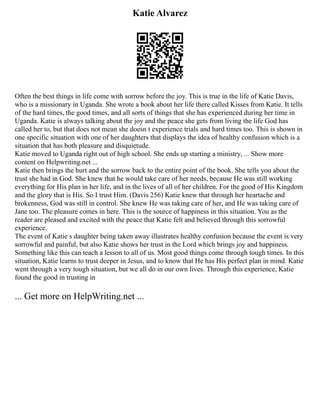 Katie Alvarez
Often the best things in life come with sorrow before the joy. This is true in the life of Katie Davis,
who is a missionary in Uganda. She wrote a book about her life there called Kisses from Katie. It tells
of the hard times, the good times, and all sorts of things that she has experienced during her time in
Uganda. Katie is always talking about the joy and the peace she gets from living the life God has
called her to, but that does not mean she doesn t experience trials and hard times too. This is shown in
one specific situation with one of her daughters that displays the idea of healthy confusion which is a
situation that has both pleasure and disquietude.
Katie moved to Uganda right out of high school. She ends up starting a ministry, ... Show more
content on Helpwriting.net ...
Katie then brings the hurt and the sorrow back to the entire point of the book. She tells you about the
trust she had in God. She knew that he would take care of her needs, because He was still working
everything for His plan in her life, and in the lives of all of her children. For the good of His Kingdom
and the glory that is His. So I trust Him. (Davis 256) Katie knew that through her heartache and
brokenness, God was still in control. She knew He was taking care of her, and He was taking care of
Jane too. The pleasure comes in here. This is the source of happiness in this situation. You as the
reader are pleased and excited with the peace that Katie felt and believed through this sorrowful
experience.
The event of Katie s daughter being taken away illustrates healthy confusion because the event is very
sorrowful and painful, but also Katie shows her trust in the Lord which brings joy and happiness.
Something like this can teach a lesson to all of us. Most good things come through tough times. In this
situation, Katie learns to trust deeper in Jesus, and to know that He has His perfect plan in mind. Katie
went through a very tough situation, but we all do in our own lives. Through this experience, Katie
found the good in trusting in
... Get more on HelpWriting.net ...
 