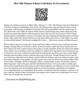 How Did Thomas Edison Contribute To Government
Thomas Alva Edison was born in Milan, Ohio, February 11, 1847. The Edisons came from Holland in
1730 first settling in Elizabethport, New Jersey. The Edisons had a long proclaimed history of long
lived males, with his great grandfather living until 104 and his grandfather until the matured age of
102. Back in the early 1800s, the Edison family fled to Canada among many others interested in the
loyalist movement that offered a 600 acre grant to those who moved to the province of Nova Scotia.
Thomas Edison s grandfather was born on Canadian soil, thus hindering the detailed reports of Edison
family. Many years later, Samuel Edison was born and without much money in the family. Not much
is known about Samuel s life besides wedding Miss Nancy ... Show more content on Helpwriting.net
...
With a head too big for his body and a weak small body, Edison s doctors were worried he had brain
damage. Though Edison was horrid at school, he was an zealous reader and always had his nose in a
book. Edison also had a superb memory being able to clearly remember all the way back to his toddler
years. Edison was so lacking in what was needed of a student of his age that he was not allowed to go
to school for some time. Luckily his mother had the training and was able to give him a much higher
education than the public schools could provide at any given time. Though Edison loved to read, he
was aslo always interested in how things worked. Either the bridge or the train, Edison loved to watch
the world around him come together. As Edison grew into a man, the family moved from Milan, Ohio
to Port Huron, Michigan. While in Michigan, Edison s mother began to grow old and sick. Edison s
father began new work in the grain and feed distribution business. As he grew older, his father paid
him for each factual book he read and soon after Edison began his own laboratory of sorts. Edison had
a love for chemistry and once he had his hands on a book of chemistry experiments he completed
every experiment there was and labeled all his bottles of chemicals from the drugstore as poison so no
one would lay a hand on them. Realizing he had meager cash to spend on his experiments, he went to
find a way of earning easy money and
... Get more on HelpWriting.net ...
 