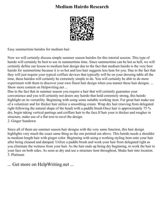 Medium Hairdo Research
Easy summertime hairdos for medium hair
Now we will certainly discuss simple summer season hairdos for this tutorial session. This type of
hairdo will certainly be best to use in summertime time. Since summertime can be hot as hell, we will
certainly define our lesson to medium hair design due to the fact that medium hairdo is the very best
hairdo for summertime because it is so hot and less hair suggests less heat for you. Due to the fact that
they will just require your typical coiffure devices that typically will be on your dressing table all the
time, these hairdos will certainly be extremely simple to do. You will certainly be able to do more
experiment with them to discover your own finest hair design when you master these hair designs. ...
Show more content on Helpwriting.net ...
Due to the fact that in summer season you require a hair that will certainly guarantee your
convenience and you will certainly not desire any hairdo that hold extremely strong, this hairdo
highlight on its versatility. Beginning with using some suitable working item. For great hair make use
of a volumizer and for thicker hair utilize a smoothing cream. Wrap dry hair (moving from delegated
right following the natural shape of the head) with a paddle brush.Once hair is approximately 75 %
dry, begin taking vertical partings and coiffure hair to the face.If hair your is thicker and rougher in
structure, make use of a flat iron to ravel the design.
2. Ginger Sundown
Since all of them are summer season hair designs with the very same function, this hair design
highlights very much the exact same thing as the one pointed out above. This hairdo needs a shoulder
to medium length hair with ginger color. Beginning with using a working styling item onto your hair
after being cleaned and damped. Utilize a paddle brush and work your hair from delegated right as
you eliminate the wetness from your hair. As the hair ends up being dry beginning, to work the hair to
your face on both sides. As soon as dry and use a structure item throughout, Shake hair into location.
3. Platinum
... Get more on HelpWriting.net ...
 