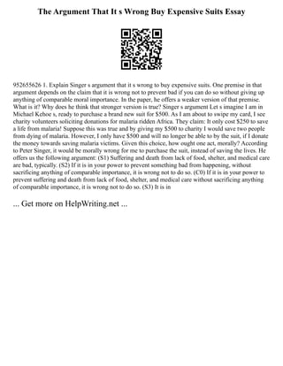 The Argument That It s Wrong Buy Expensive Suits Essay
952655626 1. Explain Singer s argument that it s wrong to buy expensive suits. One premise in that
argument depends on the claim that it is wrong not to prevent bad if you can do so without giving up
anything of comparable moral importance. In the paper, he offers a weaker version of that premise.
What is it? Why does he think that stronger version is true? Singer s argument Let s imagine I am in
Michael Kehoe s, ready to purchase a brand new suit for $500. As I am about to swipe my card, I see
charity volunteers soliciting donations for malaria ridden Africa. They claim: It only cost $250 to save
a life from malaria! Suppose this was true and by giving my $500 to charity I would save two people
from dying of malaria. However, I only have $500 and will no longer be able to by the suit, if I donate
the money towards saving malaria victims. Given this choice, how ought one act, morally? According
to Peter Singer, it would be morally wrong for me to purchase the suit, instead of saving the lives. He
offers us the following argument: (S1) Suffering and death from lack of food, shelter, and medical care
are bad, typically. (S2) If it is in your power to prevent something bad from happening, without
sacrificing anything of comparable importance, it is wrong not to do so. (C0) If it is in your power to
prevent suffering and death from lack of food, shelter, and medical care without sacrificing anything
of comparable importance, it is wrong not to do so. (S3) It is in
... Get more on HelpWriting.net ...
 