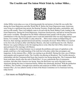 The Crucible and The Salem Witch Trials by Arthur Miller...
Arthur Miller wrote plays as a way of showing people the real picture of what life was really like
during the Great Depression and after World War II. Before the Great Depression many Americans
were living in a significant time period, the Roaring Twenties. People had radios, automobiles, and
movies with sounds. Then it all suddenly came to an end with the Stock Market Crash, leading to the
Great Depression. During the Great Depression, Americans faced poverty, and had no income because
jobs weren t available. Throughout his life Miller influenced many people with his plays, and his
contributions to this day because people want to read and understand what was truly happening in past
history. For example, The Crucible is a play about the ... Show more content on Helpwriting.net ...
However, their marriage spiraled downward and they eventually divorced. While Miller was married
to his first wife, he had an affair with Marilyn Monroe, who later would become his wife. Marilyn
Monroe was a great influence in his life inspiring him to write After the Fall (1964), which was an
open portrayal of his marriage with Monroe.
Arthur s purpose for writing literature was to unmask the problems and issues of capitalism so the
people could have a fair understanding of the truth but in his plays rather than newspapers and
magazines. In the nineteen fifty s, Miller was starting to go downhill. During this time, one of Millers
most popular and recognized works; The Crucible was playing on Broadway. The Crucible showed a
relationship with the Communist Red Scare that America was facing during this. The Communist Red
Scare took place shortly after the end of World War I. It was a nationwide fear of communist,
socialists, and other fears America was facing. Since the Red Scare was such a big deal to many
Americans during this time in American history, Millers face drastically declined. With the production
of Millers, The Crucible, it brought more attention and suspicion on Miller. In the middle of the
nineteen fifty s, he was called to testify in front of the House Committee on Un American Activity,
today known
... Get more on HelpWriting.net ...
 